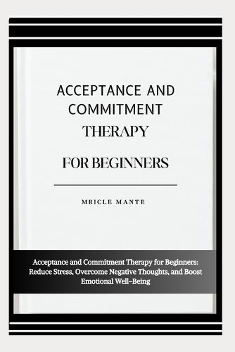 Acceptance and Commitment Therapy for Beginners: Acceptance and Commitment Therapy for Beginners: Reduce Stress, Overcome Negative Thoughts, and Boost Emotional Well-Being