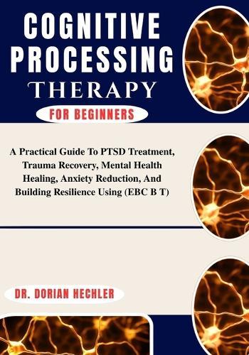 Cognitive Processing Therapy For Beginners: A Practical Guide To PTSD Treatment, Trauma Recovery, Mental Health Healing, Anxiety Reduction, And Building Resilience Using (EBC B T)
