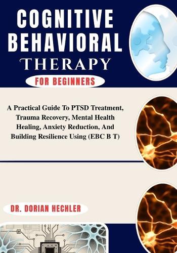 Cognitive Behavioral Therapy For Beginners: A Practical Guide To PTSD Treatment, Trauma Recovery, Mental Health Healing, Anxiety Reduction, And Building Resilience Using (EBC B T)