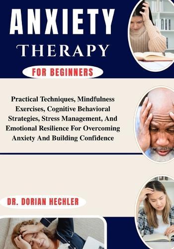 ANXIETY THERAPY For Beginners: Practical Techniques, Mindfulness Exercises, Cognitive Behavioral Strategies, Stress Management, And Emotional Resilience For Overcoming Anxiety And Building Confidence