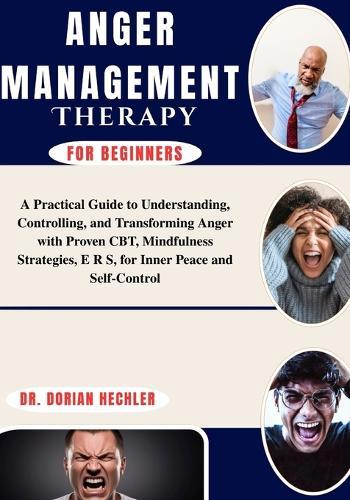Anger Management Therapy for Beginners: A Practical Guide to Understanding, Controlling, and Transforming Anger with Proven CBT, Mindfulness Strategies, E R S, for Inner Peace and Self-Control