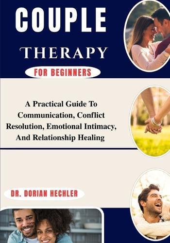 Couple Therapy For Beginners: A Practical Guide To Communication, Conflict Resolution, Emotional Intimacy, And Relationship Healing