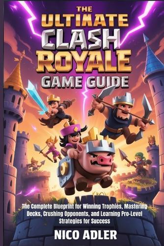 The Ultimate Clash Royale Game Guide: The Complete Blueprint for Winning Trophies, Mastering Decks, Crushing Opponents, and Learning Pro-Level Strategies for Success