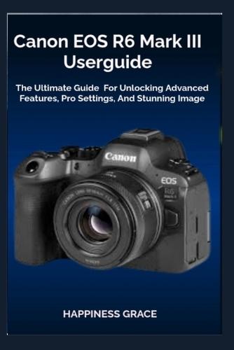 Canon EOS R6 Mark III Userguide: The Ultimate Guide For Unlocking Advanced Features, Pro Settings, And Stunning Image
