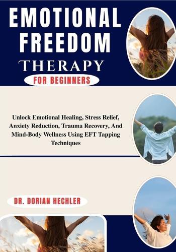 Emotional Freedom Therapy for Beginners: Unlock Emotional Healing, Stress Relief, Anxiety Reduction, Trauma Recovery, And Mind-Body Wellness Using EFT Tapping Techniques