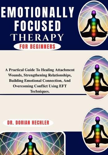 Emotionally Focused Therapy For Beginners: A Practical Guide To Healing Attachment Wounds, Strengthening Relationships, Building Emotional Connection, And Overcoming Conflict Using EFT Techniques.