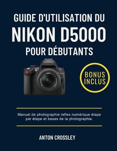 Guide d'Utilisation Du Nikon D5000 Pour Débutants: Manuel de photographie reflex numérique étape par étape et bases de la photographie.