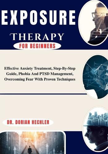 Exposure Therapy for Beginners: Effective Anxiety Treatment, Step-By-Step Guide, Phobia And PTSD Management, Overcoming Fear With Proven Techniques
