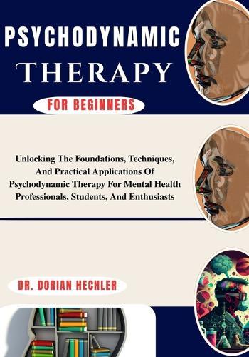 Psychodynamic Therapy For Beginners: Unlocking The Foundations, Techniques, And Practical Applications Of Psychodynamic Therapy For Mental Health Professionals, Students, And Enthusiasts