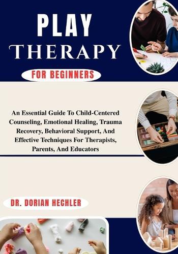 Play Therapy For Beginners: An Essential Guide To Child-Centered Counseling, Emotional Healing, Trauma Recovery, Behavioral Support, And Effective Techniques For Therapists, Parents, And Educators