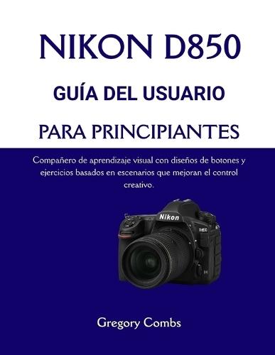 Nikon D850 Guía del Usuario Para Principiantes: Compañero de aprendizaje visual con diseños de botones y ejercicios basados en escenarios que mejoran el control creativo.