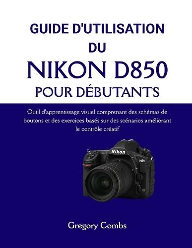 Guide d'Utilisation Du Nikon D850 Pour Débutants: Outil d'apprentissage visuel comprenant des schémas de boutons et des exercices basés sur des scénarios améliorant le contrôle créatif