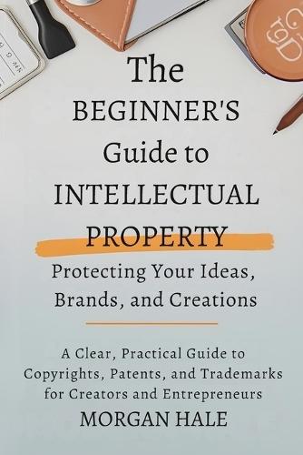 The Beginner's Guide to Intellectual Property: Protecting Your Ideas, Brands, and Creations: A Clear, Practical Guide to Copyrights, Patents, and Trademarks for Creators and Entrepreneurs