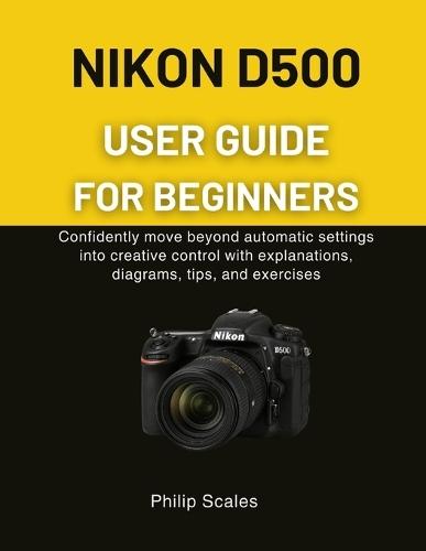Nikon D500 User Guide for Beginners: Confidently move beyond automatic settings into creative control with explanations, diagrams, tips, and exercises