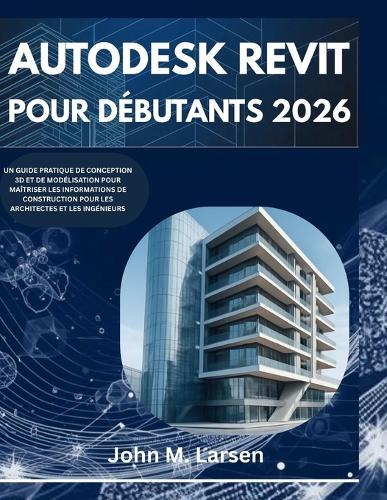 Autodesk Revit Pour Débutants 2026: Un Guide Pratique de Conception 3D Et de Modélisation Pour Maîtriser Les Informations de Construction Pour Les Architectes Et Les Ingénieurs