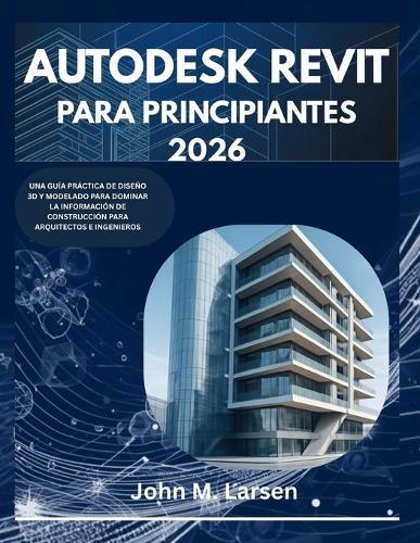 Autodesk Revit Para Principiantes 2026: Una Guía Práctica de Diseño 3D Y Modelado Para Dominar La Información de Construcción Para Arquitectos E Ingenieros