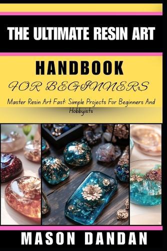 The Ultimate Resin Art Handbook for Beginners: Master Resin Art Fast: Simple Projects For Beginners And Hobbyists