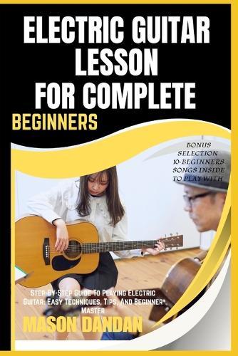 Electric Guitar Lesson for Complete Beginners: Step-By-Step Guide To Playing Electric Guitar: Easy Techniques, Tips, And Beginner Master
