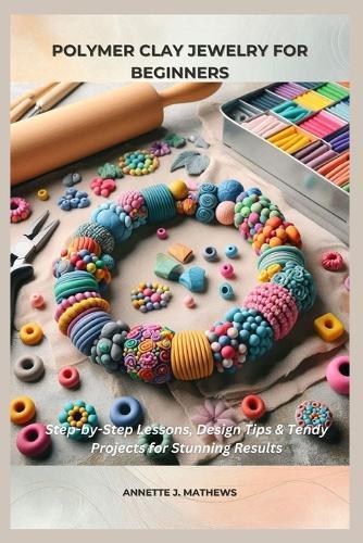 Polymer Clay Jewelry for Beginners: Step-by-Step Lessons, Design Tips & Trendy Projects for Stunning Results