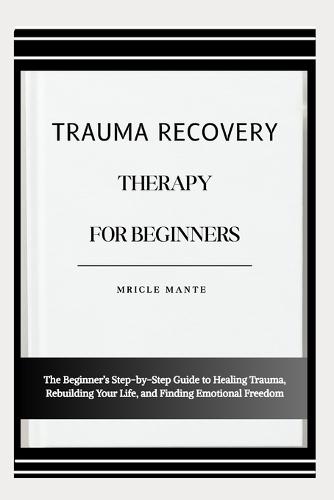 Trauma Recovery Therapy for Beginners: The Beginner's Step-by-Step Guide to Healing Trauma, Rebuilding Your Life, and Finding Emotional Freedom