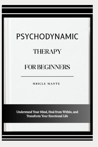 Psychodynamic Therapy for Beginners: Understand Your Mind, Heal from Within, and Transform Your Emotional Life