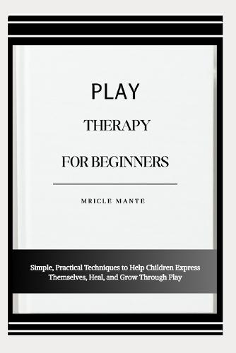 Play Therapy for Beginners: Simple, Practical Techniques to Help Children Express Themselves, Heal, and Grow Through Play