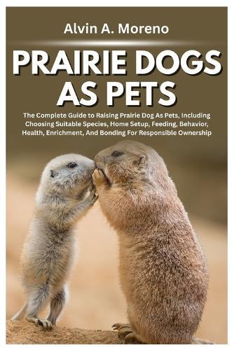 Prairie Dogs as Pets: The Complete Guide to Raising Prairie Dog As Pets, Including Choosing Suitable Species, Home Setup, Feeding, Behavior, Health, Enrichment, And Bonding For Responsible Ownership