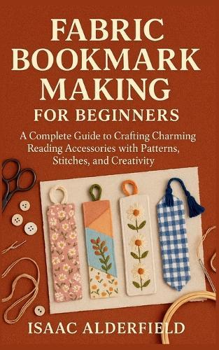 Fabric Bookmark Making for Beginners: A Complete Guide to Crafting Charming Reading Accessories with Patterns, Stitches, and Creativity