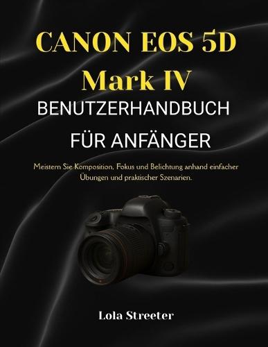 CANON EOS 5D Mark IV BENUTZERHANDBUCH FÜR ANFÄNGER: Meistern Sie Komposition, Fokus und Belichtung anhand einfacher Übungen und praktischer Szenarien.