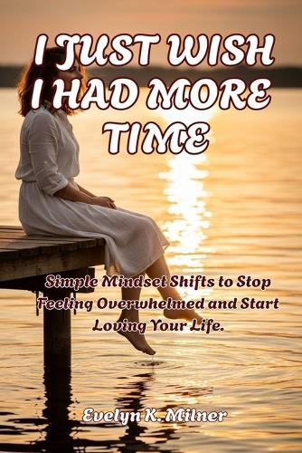 I Just Wish I Had More Time: Simple Mindset Shifts to Stop Feeling Overwhelmed and Start Loving Your Life.