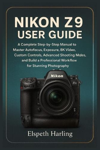 Nikon Z9 User Guide: A Complete Step-by-Step Manual to Master Autofocus, Exposure, 8K Video, Custom Controls, Advanced Shooting Modes, and Build a Professional Workflow for Stunning Photography