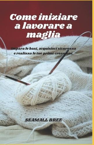 Come iniziare a lavorare a maglia: Impara le basi, acquisisci sicurezza e realizza le tue prime creazioni.