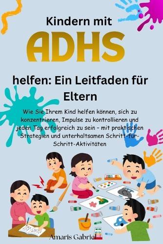Kindern mit ADHS helfen: Ein Leitfaden für Eltern: Wie Sie Ihrem Kind helfen, Fokus, Impulskontrolle und täglichen Erfolg zu entwickeln - mit praktischen, spielerischen Aktivitäten