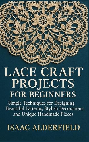 Lace Craft Projects for Beginners: Simple Techniques for Designing Beautiful Patterns, Stylish Decorations, and Unique Handmade Pieces