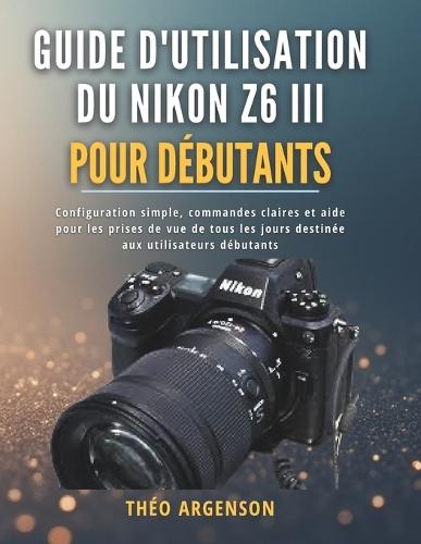 Guide d'utilisation du Nikon Z6 III pour débutants: Configuration simple, commandes claires et aide pour les prises de vue de tous les jours destinée aux utilisateurs débutants