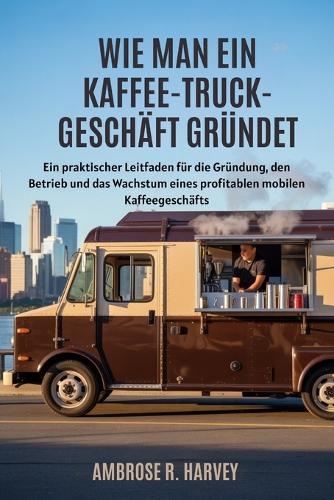 Wie Man Ein Kaffee Truck-Geschäft Gründet: Ein praktischer Leitfaden für die Gründung, den Betrieb und das Wachstum eines profitablen mobilen Kaffeegeschäfts