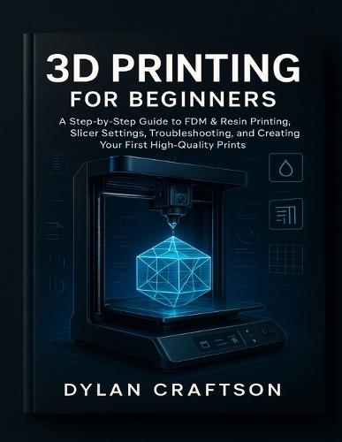 3D Printing for Beginners: A Step-by-Step Guide to FDM & Resin Printing, Slicer Settings, Troubleshooting, and Creating Your First High-Quality Prints