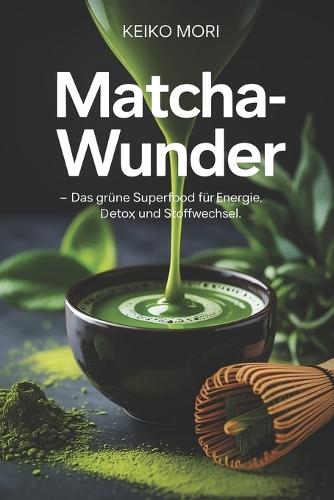 Matcha-Wunder - Das grüne Superfood für Energie, Detox und Stoffwechsel: Wirkung, Zubereitung, Antioxidantien, Koffeinbalance, Rezepte, Gesundheit, Konzentration und tägliche Wohlfühlroutinen einfach erklärt