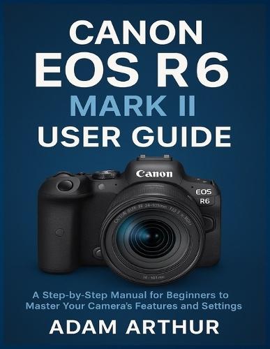 Canon EOS R6 Mark II User Guide: A Step-by-Step Manual for Beginners to Master Your Camera's Features and Settings.