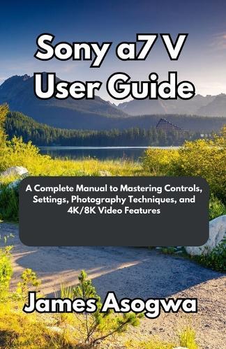 Sony a7 V User Guide: A Complete Manual to Mastering Controls, Settings, Photography Techniques, and 4K/8K Video Features