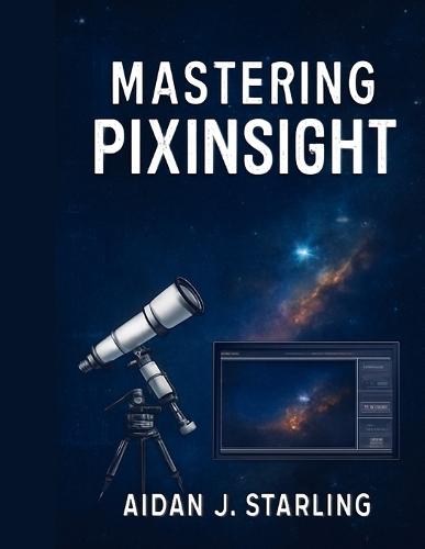 Mastering Pixinsight: The Essential User Guide to Astrophotography Processing, from Beginner to Pro-Level Workflows