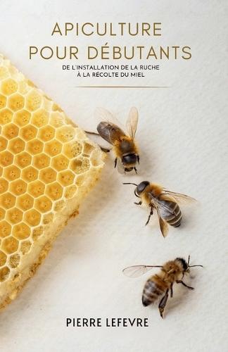 Apiculture Pour Débutants: De L'Installation De La Ruche À La Récolte Du Miel