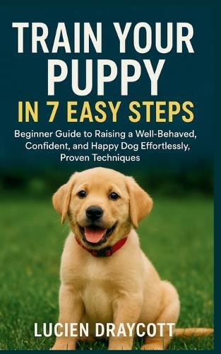 Train Your Puppy in 7 Easy Steps: Beginner Guide to Raising a Well-Behaved, Confident, and Happy Dog Effortlessly, Proven Techniques