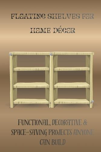 Floating Shelves for Home Décor: Functional, Decorative & Space-Saving Projects Anyone Can Build