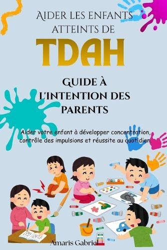 Aider les enfants atteints de TDAH: Guide à l'intention des parents: Aider votre enfant à développer concentration, contrôle des impulsions et réussite au quotidien.