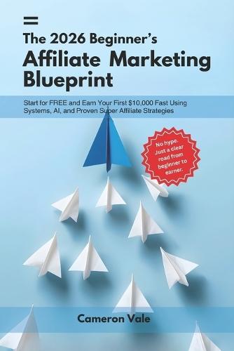 The 2026 Beginner's Affiliate Marketing Blueprint: Start for Free and Earn Your First $10,000 Fast Using Systems, AI, and Proven Super Affiliate Strategies