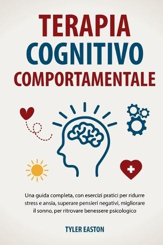 Terapia Cognitivo Comportamentale: Una guida completa, con esercizi pratici per ridurre stress e ansia, superare pensieri negativi, migliorare il sonno, per ritrovare benessere psicologico