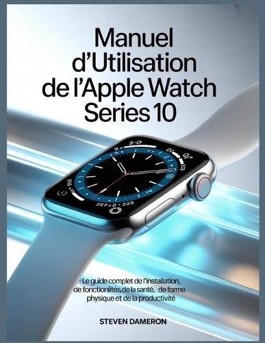 Manuel d'utilisation de l'Apple Watch Series 10: Le guide complet de l'installation, des fonctionnalités, de la santé, de la forme physique et de la productivité