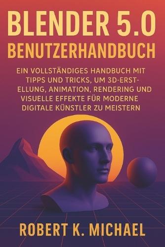 Blender 5.0 Benutzerhandbuch: Ein vollständiges Handbuch mit Tipps und Tricks, um 3D-Erstellung, Animation, Rendering und visuelle Effekte für moderne digitale Künstler zu meistern