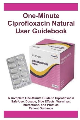 One-Minute Ciprofloxacin Natural User Guidebook: A Complete One-Minute Guide to Ciprofloxacin Safe Use, Dosage, Side Effects, Warnings, Interactions, and Practical Patient Guidance
